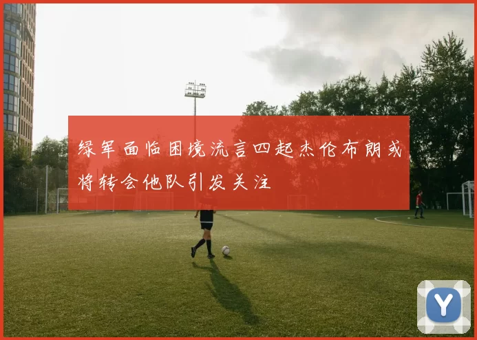 绿军面临困境流言四起杰伦布朗或将转会他队引发关注