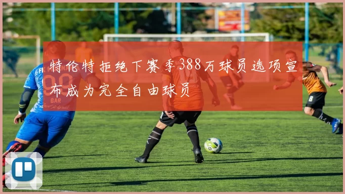 特伦特拒绝下赛季388万球员选项宣布成为完全自由球员