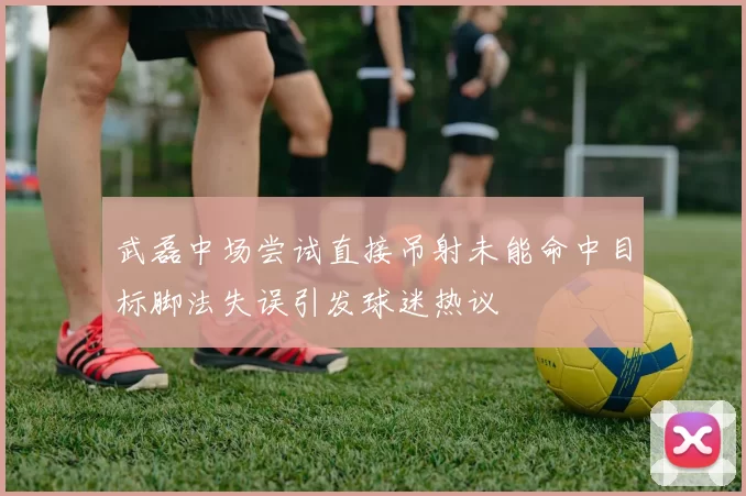 武磊中场尝试直接吊射未能命中目标脚法失误引发球迷热议