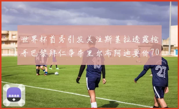世界杯首秀引发关注斯基拉透露枪手巴黎拜仁争夺里尔布阿迪要价7000万欧