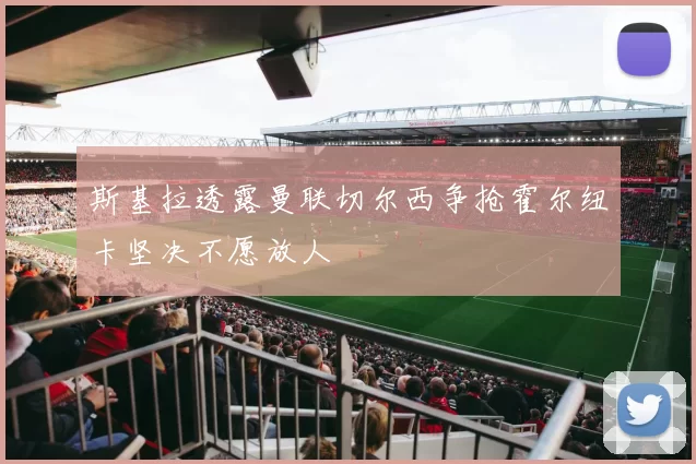 斯基拉透露曼联切尔西争抢霍尔纽卡坚决不愿放人