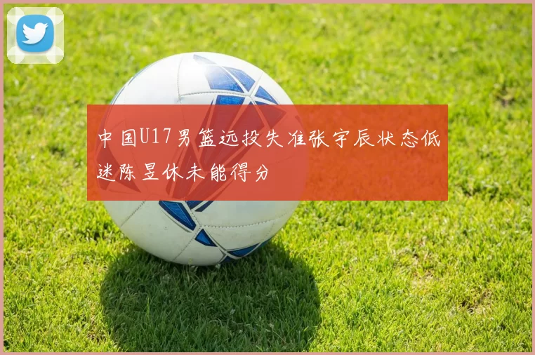 中国U17男篮远投失准张宇辰状态低迷陈昱休未能得分